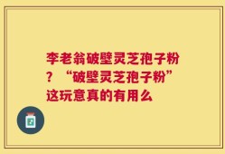 李老翁破壁灵芝孢子粉？“破壁灵芝孢子粉”这玩意真的有用么