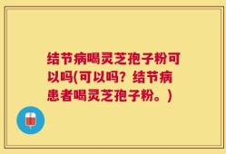 结节病喝灵芝孢子粉可以吗(可以吗？结节病患者喝灵芝孢子粉。)