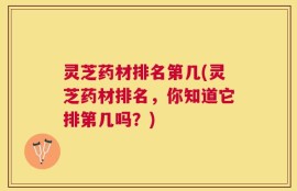 灵芝药材排名第几(灵芝药材排名，你知道它排第几吗？)