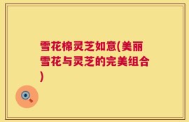 雪花棉灵芝如意(美丽雪花与灵芝的完美组合)