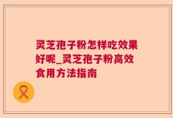 灵芝孢子粉怎样吃效果好呢_灵芝孢子粉高效食用方法指南