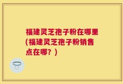 福建灵芝孢子粉在哪里(福建灵芝孢子粉销售点在哪？)