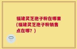 福建灵芝孢子粉在哪里(福建灵芝孢子粉销售点在哪？)