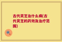 古代灵芝治什么病(古代灵芝的药效及治疗范围)