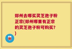 郑州去哪买灵芝孢子粉正宗(郑州哪里有正宗的灵芝孢子粉可购买？)