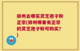 郑州去哪买灵芝孢子粉正宗(郑州哪里有正宗的灵芝孢子粉可购买？)