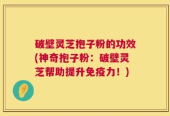 破壁灵芝抱子粉的功效(神奇抱子粉：破壁灵芝帮助提升免疫力！)