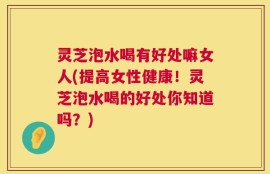 灵芝泡水喝有好处嘛女人(提高女性健康！灵芝泡水喝的好处你知道吗？)