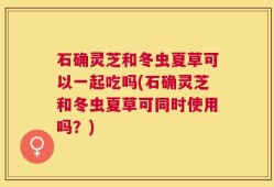 石确灵芝和冬虫夏草可以一起吃吗(石确灵芝和冬虫夏草可同时使用吗？)