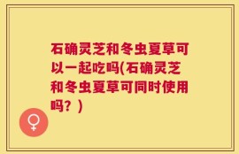 石确灵芝和冬虫夏草可以一起吃吗(石确灵芝和冬虫夏草可同时使用吗？)
