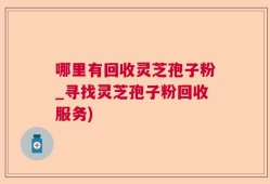 哪里有回收灵芝孢子粉_寻找灵芝孢子粉回收服务)