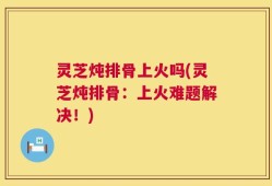灵芝炖排骨上火吗(灵芝炖排骨：上火难题解决！)