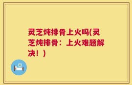 灵芝炖排骨上火吗(灵芝炖排骨：上火难题解决！)