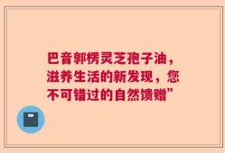 巴音郭楞灵芝孢子油，滋养生活的新发现，您不可错过的自然馈赠”