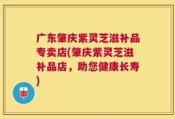 广东肇庆紫灵芝滋补品专卖店(肇庆紫灵芝滋补品店，助您健康长寿)