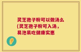 灵芝孢子粉可以做汤么(灵芝孢子粉可入汤，易泡易吃健康实惠