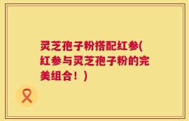 灵芝孢子粉搭配红参(红参与灵芝孢子粉的完美组合！)
