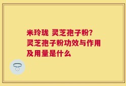 米玲珑 灵芝孢子粉？灵芝孢子粉功效与作用及用量是什么