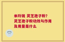 米玲珑 灵芝孢子粉？灵芝孢子粉功效与作用及用量是什么