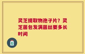 灵芝提取物孢子片？灵芝菌包发满菌丝要多长时间