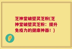 芝神堂破壁灵芝粉(芝神堂破壁灵芝粉：提升免疫力的健康神器！)