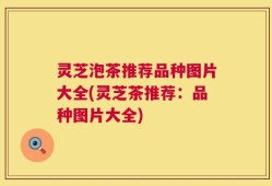 灵芝泡茶推荐品种图片大全(灵芝茶推荐：品种图片大全)