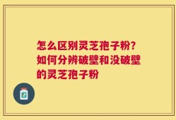 怎么区别灵芝孢子粉？如何分辨破壁和没破壁的灵芝孢子粉