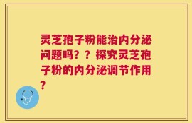 灵芝孢子粉能治内分泌问题吗？？探究灵芝孢子粉的内分泌调节作用？