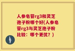 人参皂苷rg3和灵芝孢子粉哪个好(人参皂苷rg3与灵芝孢子粉比较：哪个更优？)