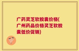 广药灵芝软胶囊价格(广州药品价格灵芝软胶囊低价促销)