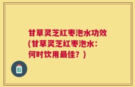 甘草灵芝红枣泡水功效(甘草灵芝红枣泡水：何时饮用最佳？)