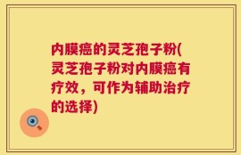 内膜癌的灵芝孢子粉(灵芝孢子粉对内膜癌有疗效，可作为辅助治疗的选择)