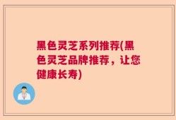黑色灵芝系列推荐(黑色灵芝品牌推荐，让您健康长寿)