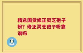 精选国货修正灵芝孢子粉？修正灵芝孢子粉靠谱吗