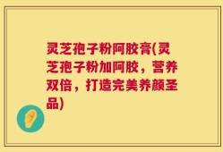 灵芝孢子粉阿胶膏(灵芝孢子粉加阿胶，营养双倍，打造完美养颜圣品)