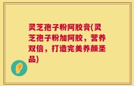 灵芝孢子粉阿胶膏(灵芝孢子粉加阿胶，营养双倍，打造完美养颜圣品)