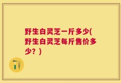 野生白灵芝一斤多少(野生白灵芝每斤售价多少？)