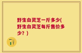 野生白灵芝一斤多少(野生白灵芝每斤售价多少？)