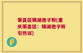 荣昌区锡湖孢子粉(重庆荣昌区：锡湖孢子粉引热议)