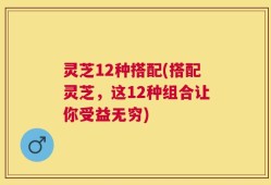 灵芝12种搭配(搭配灵芝，这12种组合让你受益无穷)