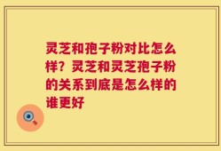 灵芝和孢子粉对比怎么样？灵芝和灵芝孢子粉的关系到底是怎么样的谁更好