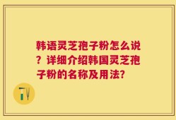 韩语灵芝孢子粉怎么说？详细介绍韩国灵芝孢子粉的名称及用法？