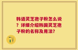 韩语灵芝孢子粉怎么说？详细介绍韩国灵芝孢子粉的名称及用法？