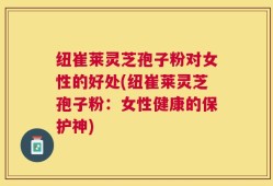 纽崔莱灵芝孢子粉对女性的好处(纽崔莱灵芝孢子粉：女性健康的保护神)