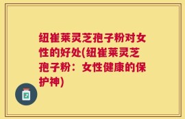 纽崔莱灵芝孢子粉对女性的好处(纽崔莱灵芝孢子粉：女性健康的保护神)