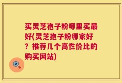 买灵芝孢子粉哪里买最好(灵芝孢子粉哪家好？推荐几个高性价比的购买网站)