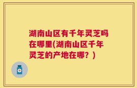 湖南山区有千年灵芝吗在哪里(湖南山区千年灵芝的产地在哪？)