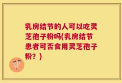 乳房结节的人可以吃灵芝孢子粉吗(乳房结节患者可否食用灵芝孢子粉？)