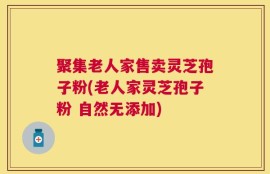 聚集老人家售卖灵芝孢子粉(老人家灵芝孢子粉 自然无添加)