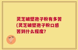 灵芝破壁孢子粉有多苦(灵芝破壁孢子粉口感苦到什么程度？